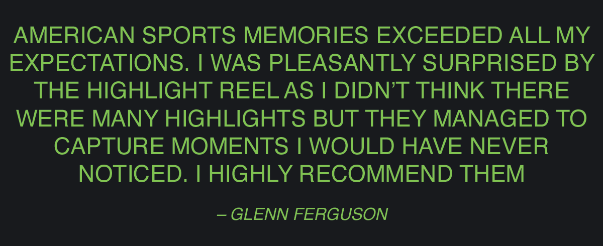 Customer Review. Text on graphic: American Sports Memories exceeded all my expectations. I was pleasantly surprised by the highlight reel as I didn’t think there were many highlights but they managed to capture moments I would have never noticed. I highly recommend them!